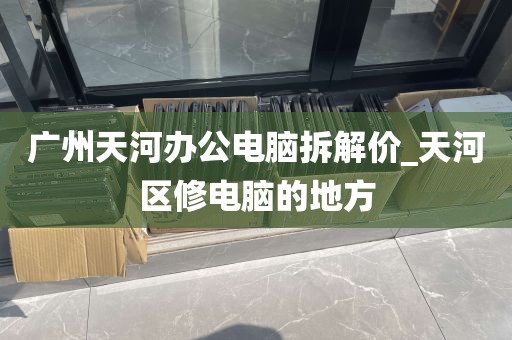 广州天河办公电脑拆解价_天河区修电脑的地方