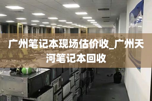 广州笔记本现场估价收_广州天河笔记本回收