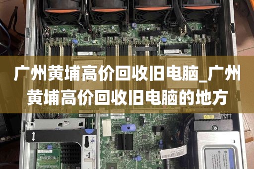 广州黄埔高价回收旧电脑_广州黄埔高价回收旧电脑的地方