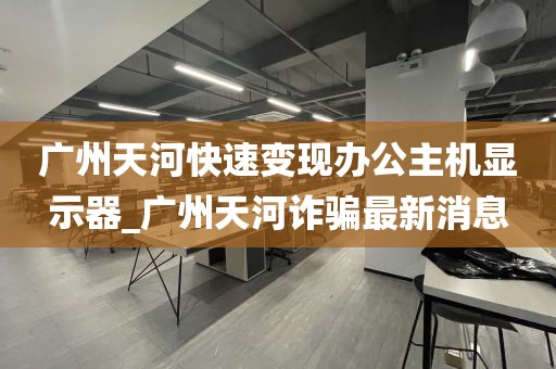 广州天河快速变现办公主机显示器_广州天河诈骗最新消息
