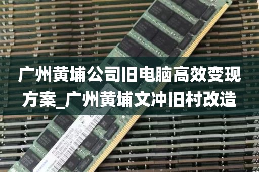广州黄埔公司旧电脑高效变现方案_广州黄埔文冲旧村改造