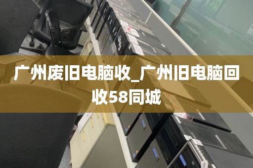 广州废旧电脑收_广州旧电脑回收58同城