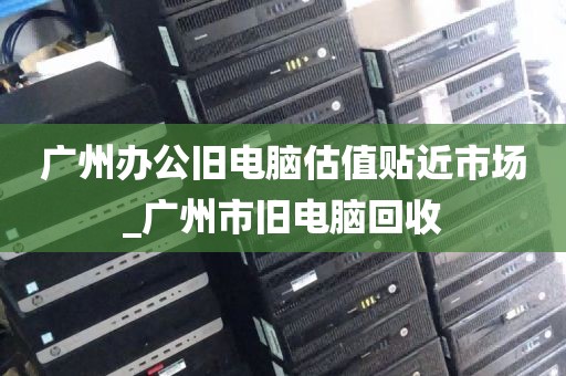 广州办公旧电脑估值贴近市场_广州市旧电脑回收