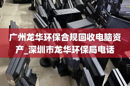 广州龙华环保合规回收电脑资产_深圳市龙华环保局电话