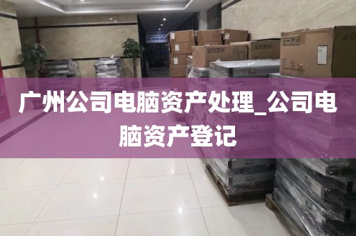 广州公司电脑资产处理_公司电脑资产登记