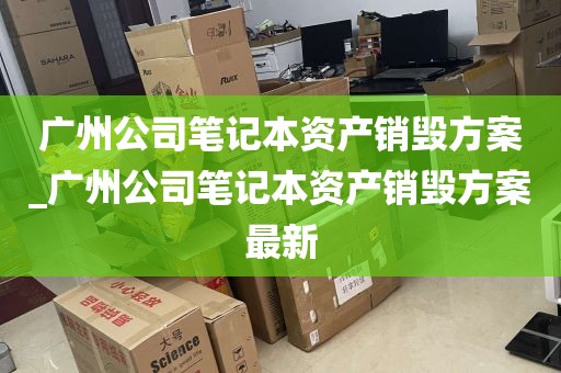 广州公司笔记本资产销毁方案_广州公司笔记本资产销毁方案最新