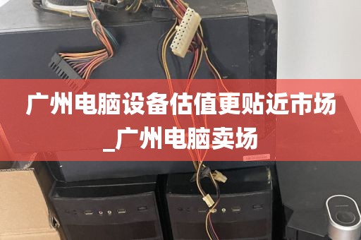 广州电脑设备估值更贴近市场_广州电脑卖场