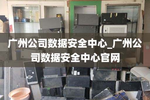 广州公司数据安全中心_广州公司数据安全中心官网
