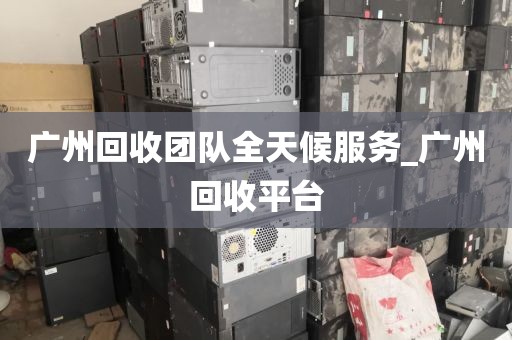 广州回收团队全天候服务_广州回收平台
