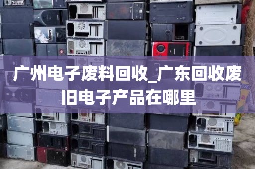 广州电子废料回收_广东回收废旧电子产品在哪里