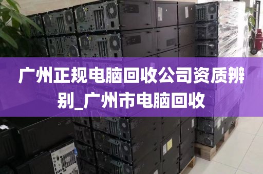 广州正规电脑回收公司资质辨别_广州市电脑回收