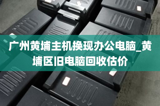 广州黄埔主机换现办公电脑_黄埔区旧电脑回收估价