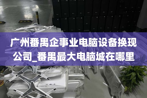 广州番禺企事业电脑设备换现公司_番禺最大电脑城在哪里