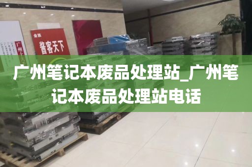 广州笔记本废品处理站_广州笔记本废品处理站电话