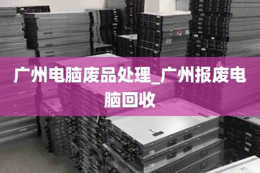 广州电脑废品处理_广州报废电脑回收