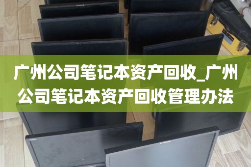 广州公司笔记本资产回收_广州公司笔记本资产回收管理办法