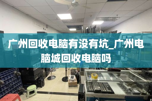 广州回收电脑有没有坑_广州电脑城回收电脑吗