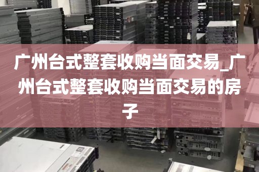 广州台式整套收购当面交易_广州台式整套收购当面交易的房子