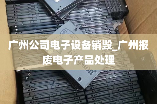 广州公司电子设备销毁_广州报废电子产品处理
