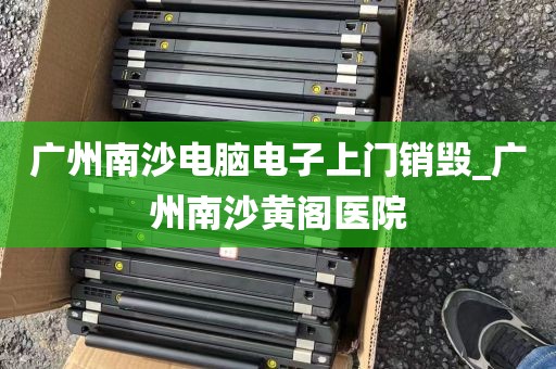 广州南沙电脑电子上门销毁_广州南沙黄阁医院