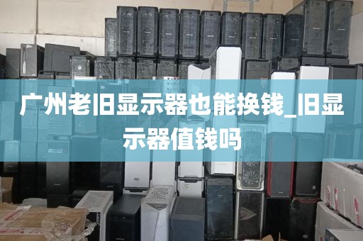 广州老旧显示器也能换钱_旧显示器值钱吗