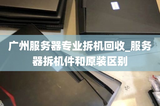 广州服务器专业拆机回收_服务器拆机件和原装区别
