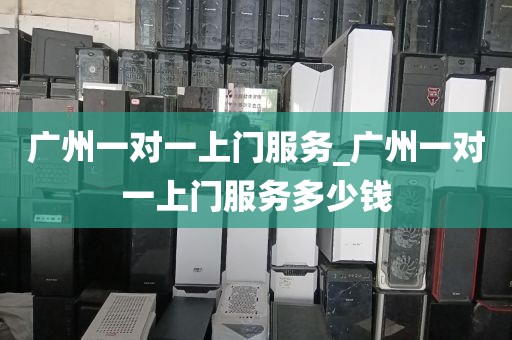 广州一对一上门服务_广州一对一上门服务多少钱