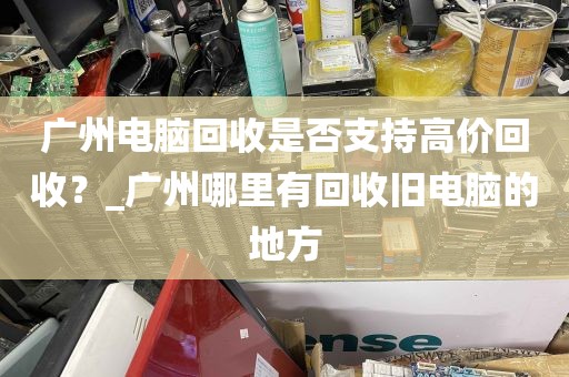 广州电脑回收是否支持高价回收？_广州哪里有回收旧电脑的地方