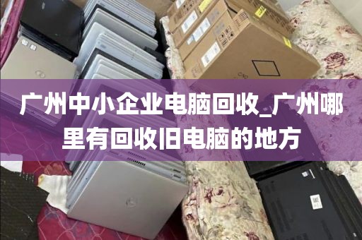 广州中小企业电脑回收_广州哪里有回收旧电脑的地方