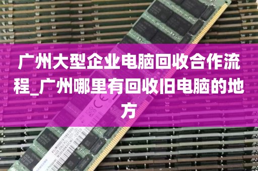 广州大型企业电脑回收合作流程_广州哪里有回收旧电脑的地方