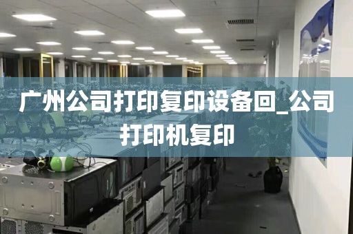 广州公司打印复印设备回_公司打印机复印