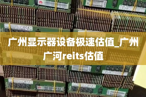 广州显示器设备极速估值_广州广河reits估值