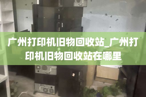 广州打印机旧物回收站_广州打印机旧物回收站在哪里