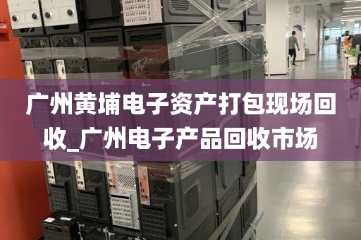 广州黄埔电子资产打包现场回收_广州电子产品回收市场