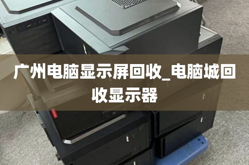 广州电脑显示屏回收_电脑城回收显示器