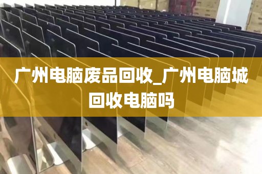 广州电脑废品回收_广州电脑城回收电脑吗