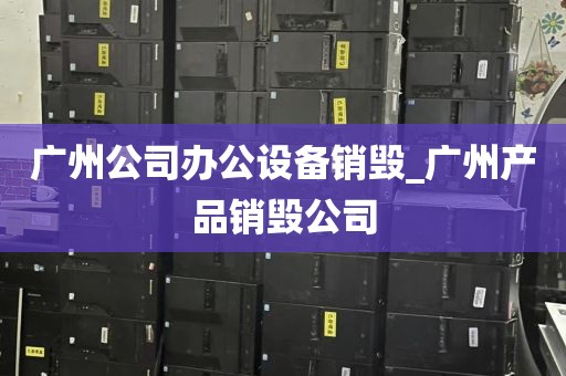广州公司办公设备销毁_广州产品销毁公司