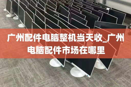 广州配件电脑整机当天收_广州电脑配件市场在哪里