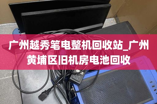 广州越秀笔电整机回收站_广州黄埔区旧机房电池回收