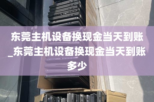东莞主机设备换现金当天到账_东莞主机设备换现金当天到账多少