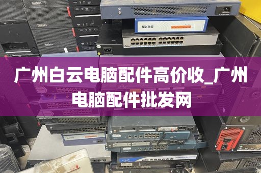 广州白云电脑配件高价收_广州电脑配件批发网