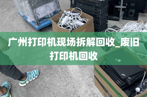 广州打印机现场拆解回收_废旧打印机回收