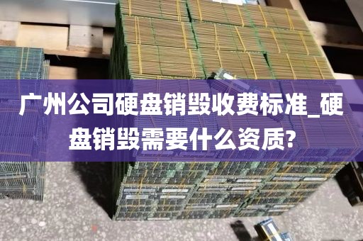 广州公司硬盘销毁收费标准_硬盘销毁需要什么资质?