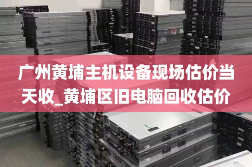 广州黄埔主机设备现场估价当天收_黄埔区旧电脑回收估价