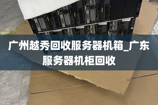 广州越秀回收服务器机箱_广东服务器机柜回收