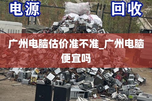 广州电脑估价准不准_广州电脑便宜吗