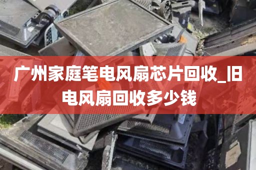 广州家庭笔电风扇芯片回收_旧电风扇回收多少钱