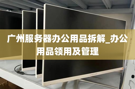 广州服务器办公用品拆解_办公用品领用及管理