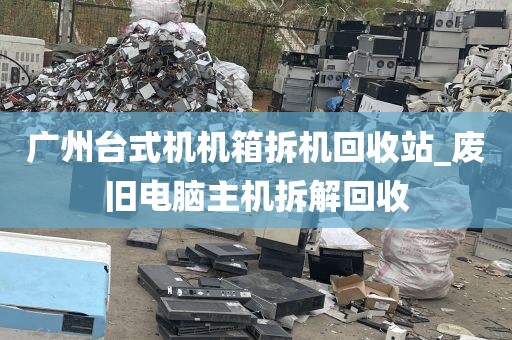 广州台式机机箱拆机回收站_废旧电脑主机拆解回收