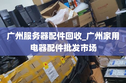 广州服务器配件回收_广州家用电器配件批发市场